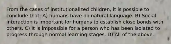 From the cases of institutionalized children, it is possible to conclude that: A) humans have no natural language. B) Social interaction is important for humans to establish close bonds with others. C) It is impossible for a person who has been isolated to progress through normal learning stages. D) All of the above.