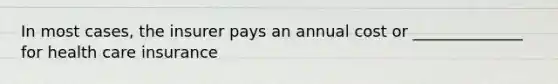 In most cases, the insurer pays an annual cost or ______________ for health care insurance