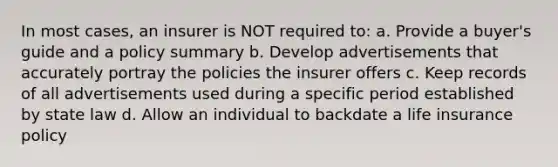 In most cases, an insurer is NOT required to: a. Provide a buyer's guide and a policy summary b. Develop advertisements that accurately portray the policies the insurer offers c. Keep records of all advertisements used during a specific period established by state law d. Allow an individual to backdate a life insurance policy