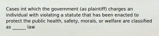 Cases int which the government (as plaintiff) charges an individual with violating a statute that has been enacted to protect the public health, safety, morals, or welfare are classified as ______ law