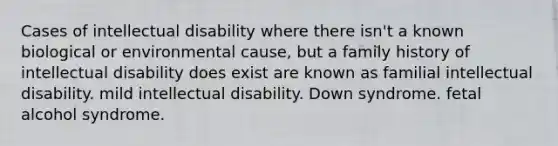 Cases of intellectual disability where there isn't a known biological or environmental cause, but a family history of intellectual disability does exist are known as familial intellectual disability. mild intellectual disability. Down syndrome. fetal alcohol syndrome.