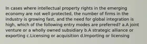 In cases where intellectual property rights in the emerging economy are not well protected, the number of firms in the industry is growing fast, and the need for global integration is high, which of the following entry modes are preferred? a.A joint venture or a wholly owned subsidiary b.A strategic alliance or exporting c.Licensing or acquisition d.Importing or licensing