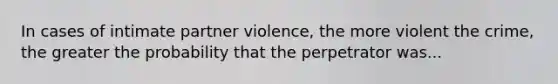 In cases of intimate partner violence, the more violent the crime, the greater the probability that the perpetrator was...