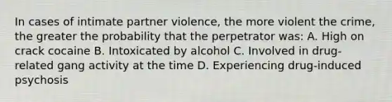 In cases of intimate partner violence, the more violent the crime, the greater the probability that the perpetrator was: A. High on crack cocaine B. Intoxicated by alcohol C. Involved in drug-related gang activity at the time D. Experiencing drug-induced psychosis