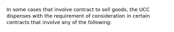 In some cases that involve contract to sell goods, the UCC dispenses with the requirement of consideration in certain contracts that involve any of the following: