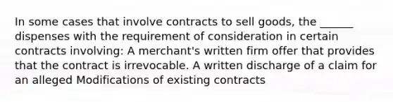 In some cases that involve contracts to sell goods, the ______ dispenses with the requirement of consideration in certain contracts involving: A merchant's written firm offer that provides that the contract is irrevocable. A written discharge of a claim for an alleged Modifications of existing contracts