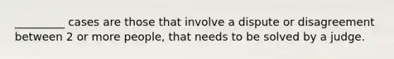 _________ cases are those that involve a dispute or disagreement between 2 or more people, that needs to be solved by a judge.