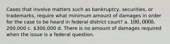 Cases that involve matters such as bankruptcy, securities, or trademarks, require what minimum amount of damages in order for the case to be heard in federal district court? a. 100,000 b.200,000 c. 300,000 d. There is no amount of damages required when the issue is a federal question.