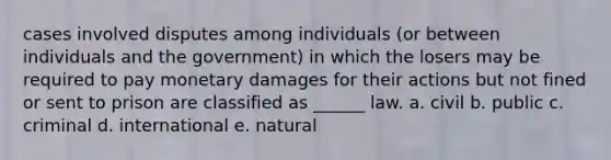 cases involved disputes among individuals (or between individuals and the government) in which the losers may be required to pay monetary damages for their actions but not fined or sent to prison are classified as ______ law. a. civil b. public c. criminal d. international e. natural