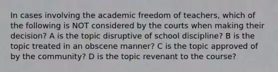 In cases involving the academic freedom of teachers, which of the following is NOT considered by the courts when making their decision? A is the topic disruptive of school discipline? B is the topic treated in an obscene manner? C is the topic approved of by the community? D is the topic revenant to the course?