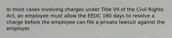 In most cases involving charges under Title VII of the Civil Rights Act, an employee must allow the EEOC 180 days to resolve a charge before the employee can file a private lawsuit against the employer.