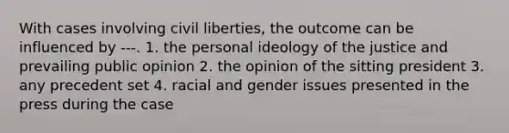 With cases involving civil liberties, the outcome can be influenced by ---. 1. the personal ideology of the justice and prevailing public opinion 2. the opinion of the sitting president 3. any precedent set 4. racial and gender issues presented in the press during the case