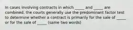 In cases involving contracts in which _____ and _____ are combined, the courts generally use the predominant factor test to determine whether a contract is primarily for the sale of _____ or for the sale of _____ (same two words)