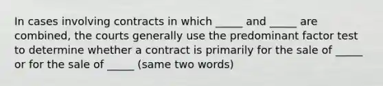 In cases involving contracts in which _____ and _____ are combined, the courts generally use the predominant factor test to determine whether a contract is primarily for the sale of _____ or for the sale of _____ (same two words)