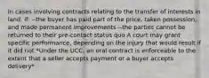 In cases involving contracts relating to the transfer of interests in land, if: --the buyer has paid part of the price, taken possession, and made permanent improvements --the parties cannot be returned to their pre-contact status quo A court may grant specific performance, depending on the injury that would result if it did not *Under the UCC, an oral contract is enforceable to the extent that a seller accepts payment or a buyer accepts delivery*