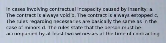 In cases involving contractual incapacity caused by insanity: a. The contract is always void b. The contract is always estopped c. The rules regarding necessaries are basically the same as in the case of minors d. The rules state that the person must be accompanied by at least two witnesses at the time of contracting