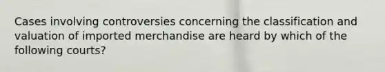 Cases involving controversies concerning the classification and valuation of imported merchandise are heard by which of the following courts?