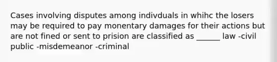 Cases involving disputes among indivduals in whihc the losers may be required to pay monentary damages for their actions but are not fined or sent to prision are classified as ______ law -civil public -misdemeanor -criminal