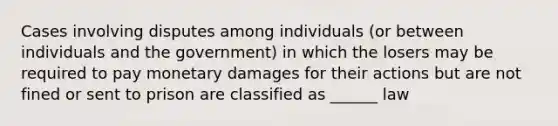 Cases involving disputes among individuals (or between individuals and the government) in which the losers may be required to pay monetary damages for their actions but are not fined or sent to prison are classified as ______ law