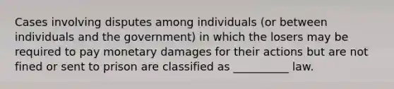 Cases involving disputes among individuals (or between individuals and the government) in which the losers may be required to pay monetary damages for their actions but are not fined or sent to prison are classified as __________ law.