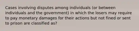 Cases involving disputes among individuals (or between individuals and the government) in which the losers may require to pay monetary damages for their actions but not fined or sent to prison are classified as?