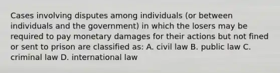 Cases involving disputes among individuals (or between individuals and the government) in which the losers may be required to pay monetary damages for their actions but not fined or sent to prison are classified as: A. civil law B. public law C. criminal law D. international law