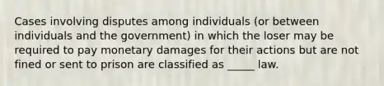 Cases involving disputes among individuals (or between individuals and the government) in which the loser may be required to pay monetary damages for their actions but are not fined or sent to prison are classified as _____ law.