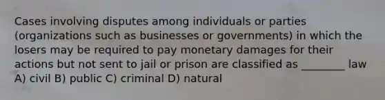 Cases involving disputes among individuals or parties (organizations such as businesses or governments) in which the losers may be required to pay monetary damages for their actions but not sent to jail or prison are classified as ________ law A) civil B) public C) criminal D) natural