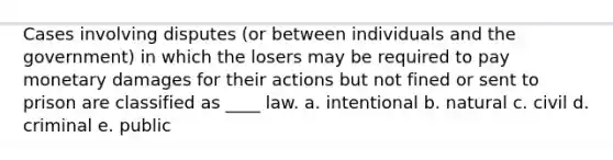 Cases involving disputes (or between individuals and the government) in which the losers may be required to pay monetary damages for their actions but not fined or sent to prison are classified as ____ law. a. intentional b. natural c. civil d. criminal e. public