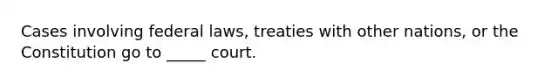 Cases involving federal laws, treaties with other nations, or the Constitution go to _____ court.