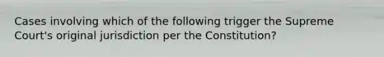 Cases involving which of the following trigger the Supreme Court's original jurisdiction per the Constitution?