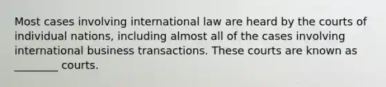 Most cases involving international law are heard by the courts of individual​ nations, including almost all of the cases involving international business transactions. These courts are known as​ ________ courts.