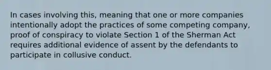 In cases involving this, meaning that one or more companies intentionally adopt the practices of some competing company, proof of conspiracy to violate Section 1 of the Sherman Act requires additional evidence of assent by the defendants to participate in collusive conduct.