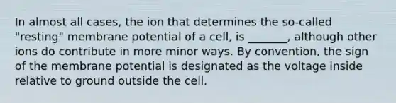 In almost all cases, the ion that determines the so-called "resting" membrane potential of a cell, is _______, although other ions do contribute in more minor ways. By convention, the sign of the membrane potential is designated as the voltage inside relative to ground outside the cell.