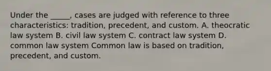 Under the _____, cases are judged with reference to three characteristics: tradition, precedent, and custom. A. theocratic law system B. civil law system C. contract law system D. common law system Common law is based on tradition, precedent, and custom.