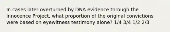 In cases later overturned by DNA evidence through the Innocence Project, what proportion of the original convictions were based on eyewitness testimony alone? 1/4 3/4 1/2 2/3