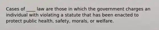 Cases of ____ law are those in which the government charges an individual with violating a statute that has been enacted to protect public health, safety, morals, or welfare.