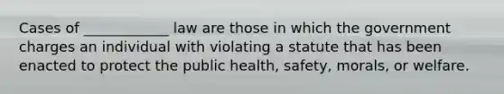 Cases of ____________ law are those in which the government charges an individual with violating a statute that has been enacted to protect the public health, safety, morals, or welfare.