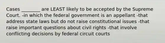 Cases ________ are LEAST likely to be accepted by the Supreme Court. -in which the federal government is an appellant -that address state laws but do not raise constitutional issues -that raise important questions about civil rights -that involve conflicting decisions by federal circuit courts