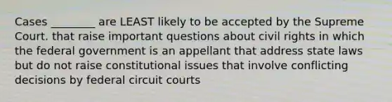 Cases ________ are LEAST likely to be accepted by the Supreme Court. that raise important questions about <a href='https://www.questionai.com/knowledge/kkdJLQddfe-civil-rights' class='anchor-knowledge'>civil rights</a> in which the federal government is an appellant that address state laws but do not raise constitutional issues that involve conflicting decisions by federal circuit courts