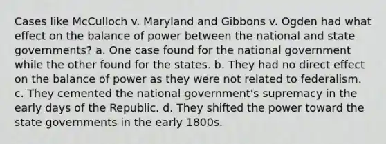 Cases like McCulloch v. Maryland and Gibbons v. Ogden had what effect on the balance of power between the national and state governments? a. One case found for the national government while the other found for the states. b. They had no direct effect on the balance of power as they were not related to federalism. c. They cemented the national government's supremacy in the early days of the Republic. d. They shifted the power toward the state governments in the early 1800s.