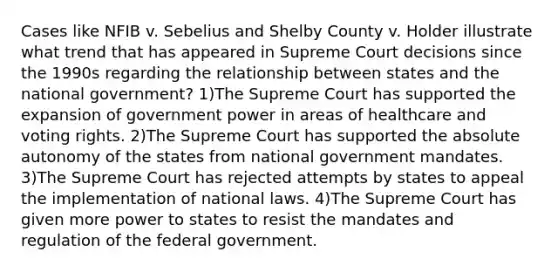 Cases like NFIB v. Sebelius and Shelby County v. Holder illustrate what trend that has appeared in Supreme Court decisions since the 1990s regarding the relationship between states and the national government? 1)The Supreme Court has supported the expansion of government power in areas of healthcare and voting rights. 2)The Supreme Court has supported the absolute autonomy of the states from national government mandates. 3)The Supreme Court has rejected attempts by states to appeal the implementation of national laws. 4)The Supreme Court has given more power to states to resist the mandates and regulation of the federal government.