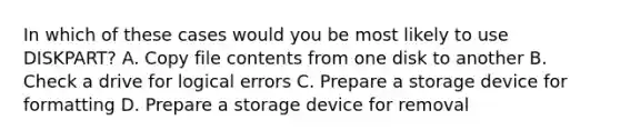 In which of these cases would you be most likely to use DISKPART? A. Copy file contents from one disk to another B. Check a drive for logical errors C. Prepare a storage device for formatting D. Prepare a storage device for removal