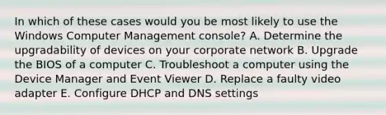 In which of these cases would you be most likely to use the Windows Computer Management console? A. Determine the upgradability of devices on your corporate network B. Upgrade the BIOS of a computer C. Troubleshoot a computer using the Device Manager and Event Viewer D. Replace a faulty video adapter E. Configure DHCP and DNS settings