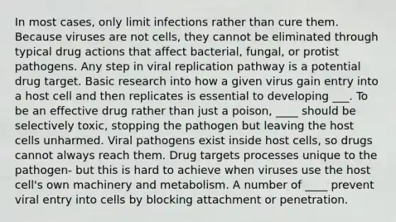 In most cases, only limit infections rather than cure them. Because viruses are not cells, they cannot be eliminated through typical drug actions that affect bacterial, fungal, or protist pathogens. Any step in viral replication pathway is a potential drug target. Basic research into how a given virus gain entry into a host cell and then replicates is essential to developing ___. To be an effective drug rather than just a poison, ____ should be selectively toxic, stopping the pathogen but leaving the host cells unharmed. Viral pathogens exist inside host cells, so drugs cannot always reach them. Drug targets processes unique to the pathogen- but this is hard to achieve when viruses use the host cell's own machinery and metabolism. A number of ____ prevent viral entry into cells by blocking attachment or penetration.