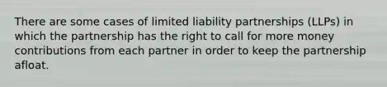 There are some cases of limited liability partnerships (LLPs) in which the partnership has the right to call for more money contributions from each partner in order to keep the partnership afloat.