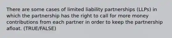 There are some cases of limited liability partnerships (LLPs) in which the partnership has the right to call for more money contributions from each partner in order to keep the partnership afloat. (TRUE/FALSE)