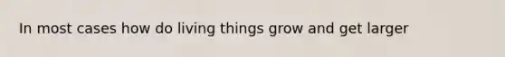 In most cases how do living things grow and get larger