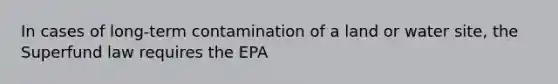 In cases of long-term contamination of a land or water site, the Superfund law requires the EPA