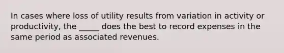 In cases where loss of utility results from variation in activity or productivity, the _____ does the best to record expenses in the same period as associated revenues.